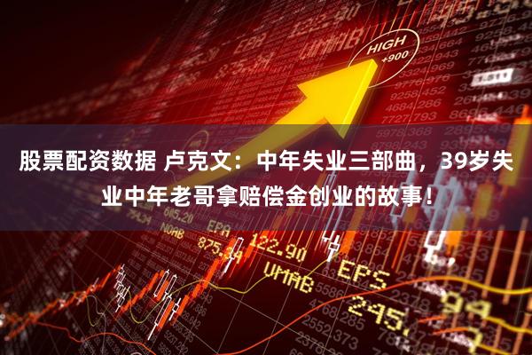 股票配资数据 卢克文：中年失业三部曲，39岁失业中年老哥拿赔偿金创业的故事！