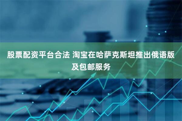 股票配资平台合法 淘宝在哈萨克斯坦推出俄语版及包邮服务
