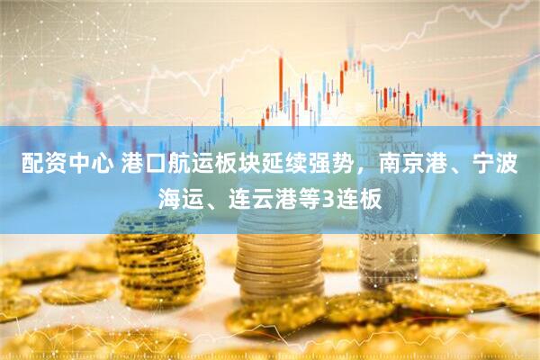 配资中心 港口航运板块延续强势，南京港、宁波海运、连云港等3连板