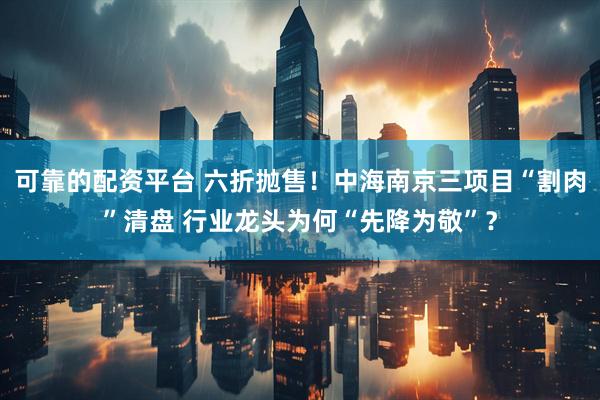 可靠的配资平台 六折抛售！中海南京三项目“割肉”清盘 行业龙头为何“先降为敬”？