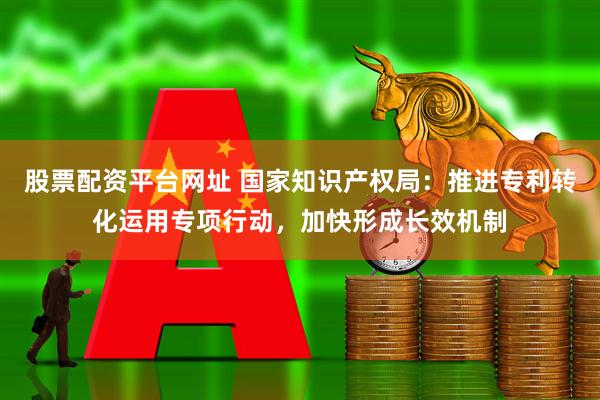 股票配资平台网址 国家知识产权局：推进专利转化运用专项行动，加快形成长效机制