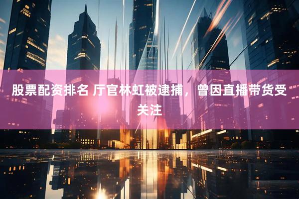 股票配资排名 厅官林虹被逮捕，曾因直播带货受关注
