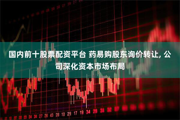 国内前十股票配资平台 药易购股东询价转让, 公司深化资本市场布局