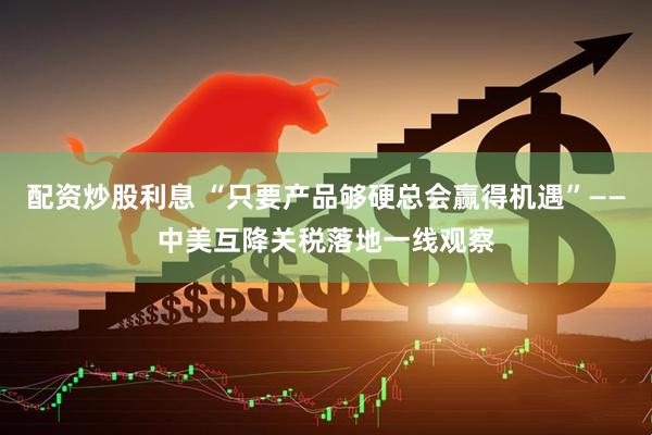 配资炒股利息 “只要产品够硬总会赢得机遇”——中美互降关税落地一线观察