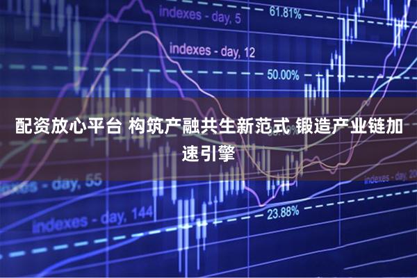 配资放心平台 构筑产融共生新范式 锻造产业链加速引擎