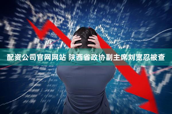 配资公司官网网站 陕西省政协副主席刘宽忍被查