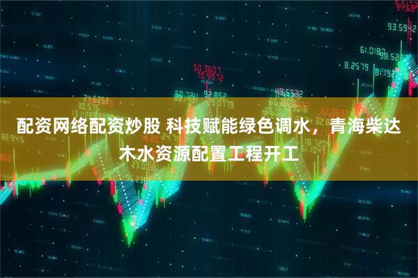 配资网络配资炒股 科技赋能绿色调水，青海柴达木水资源配置工程开工