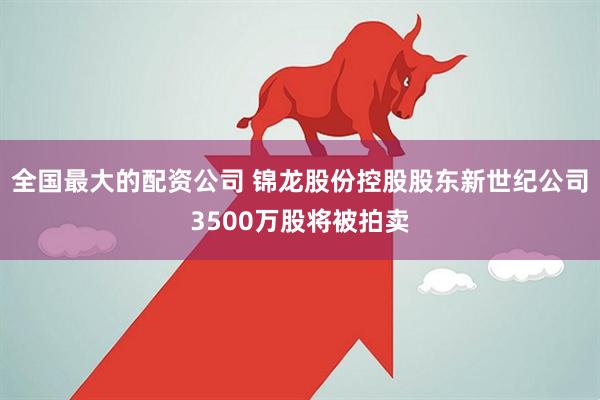 全国最大的配资公司 锦龙股份控股股东新世纪公司3500万股将被拍卖