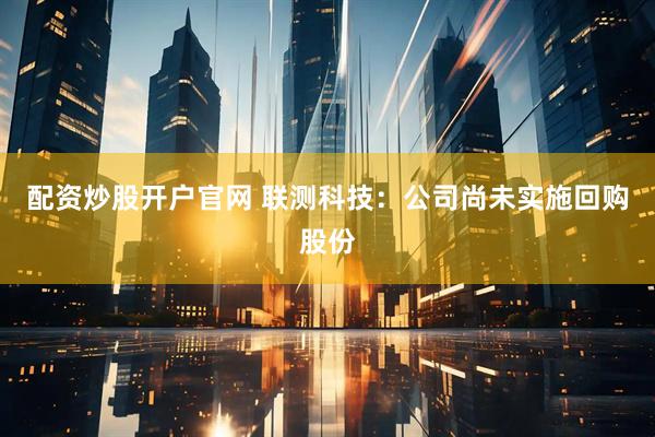 配资炒股开户官网 联测科技：公司尚未实施回购股份