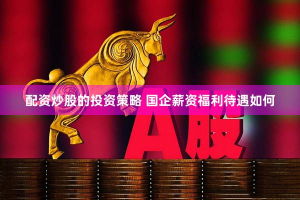 配资炒股的投资策略 国企薪资福利待遇如何
