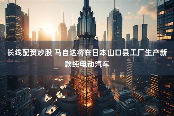 长线配资炒股 马自达将在日本山口县工厂生产新款纯电动汽车