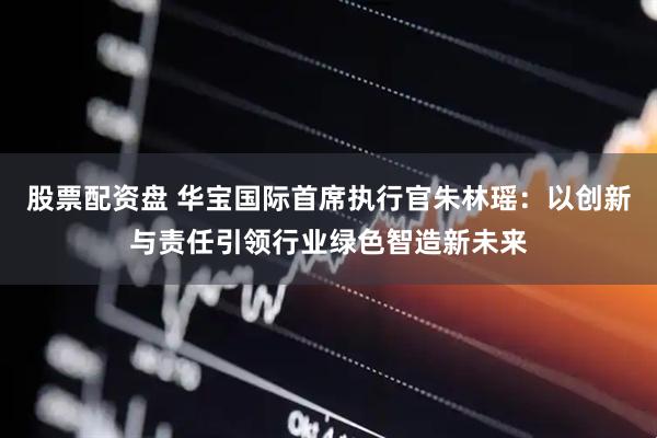 股票配资盘 华宝国际首席执行官朱林瑶：以创新与责任引领行业绿色智造新未来