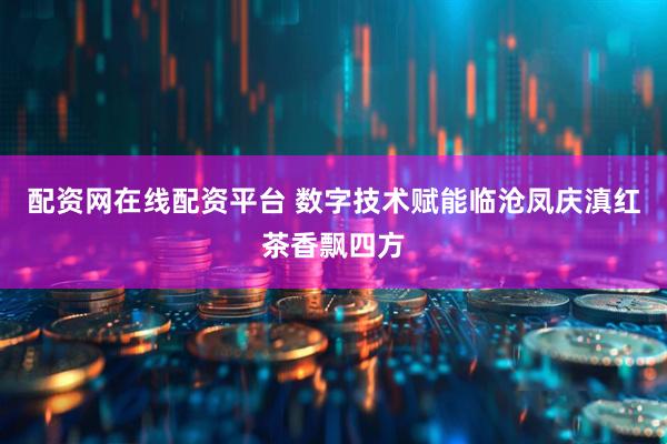 配资网在线配资平台 数字技术赋能临沧凤庆滇红茶香飘四方
