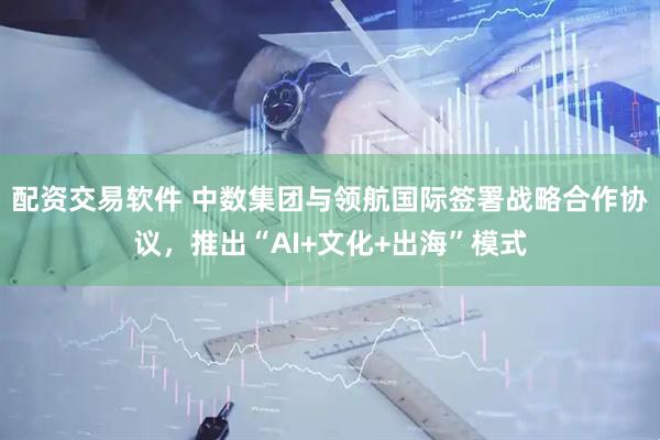 配资交易软件 中数集团与领航国际签署战略合作协议，推出“AI+文化+出海”模式