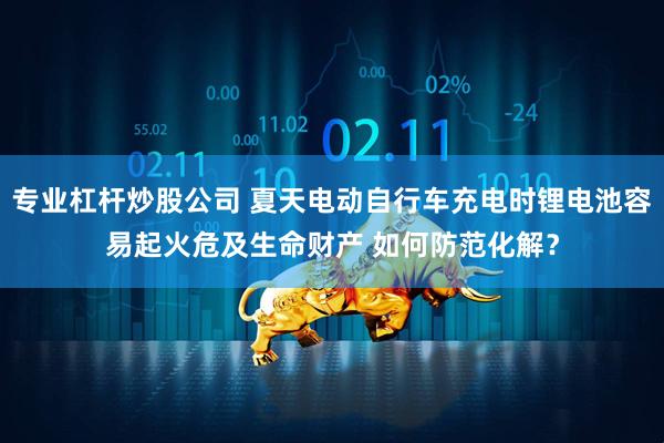 专业杠杆炒股公司 夏天电动自行车充电时锂电池容易起火危及生命财产 如何防范化解？