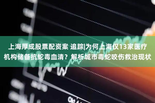 上海厚成股票配资案 追踪|为何上海仅13家医疗机构储备抗蛇毒血清？解析城市毒蛇咬伤救治现状