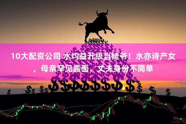 10大配资公司 水均益升级当姥爷！水亦诗产女，母亲罕见露面，丈夫身份不简单