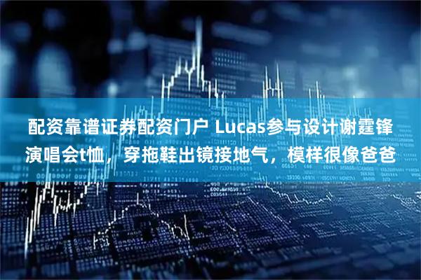配资靠谱证券配资门户 Lucas参与设计谢霆锋演唱会t恤，穿拖鞋出镜接地气，模样很像爸爸