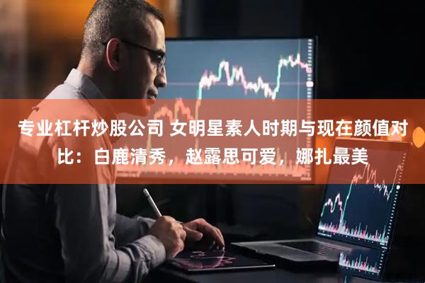 专业杠杆炒股公司 女明星素人时期与现在颜值对比：白鹿清秀，赵露思可爱，娜扎最美