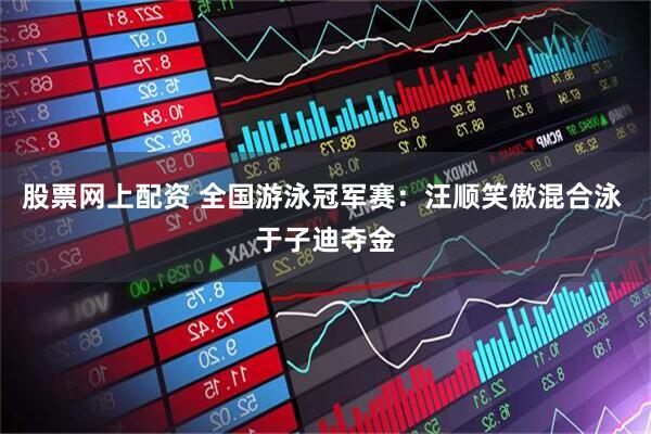 股票网上配资 全国游泳冠军赛：汪顺笑傲混合泳 于子迪夺金