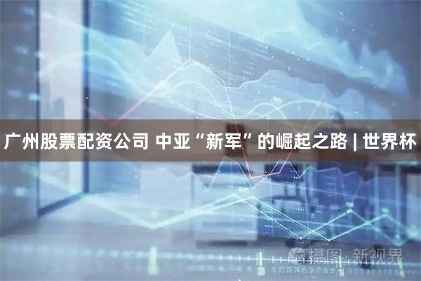 广州股票配资公司 中亚“新军”的崛起之路 | 世界杯