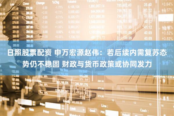 日照股票配资 申万宏源赵伟:若后续内需复苏态势仍不稳固 财政与货币政策或协同发力