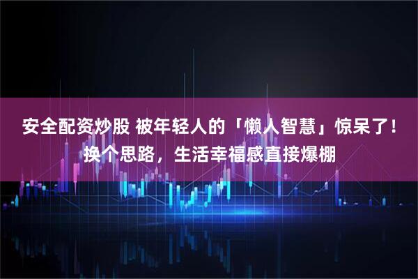 安全配资炒股 被年轻人的「懒人智慧」惊呆了！换个思路，生活幸福感直接爆棚