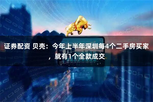 证券配资 贝壳:今年上半年深圳每4个二手房买家,就有1个全款成交