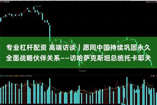专业杠杆配资 高端访谈｜愿同中国持续巩固永久全面战略伙伴关系——访哈萨克斯坦总统托卡耶夫