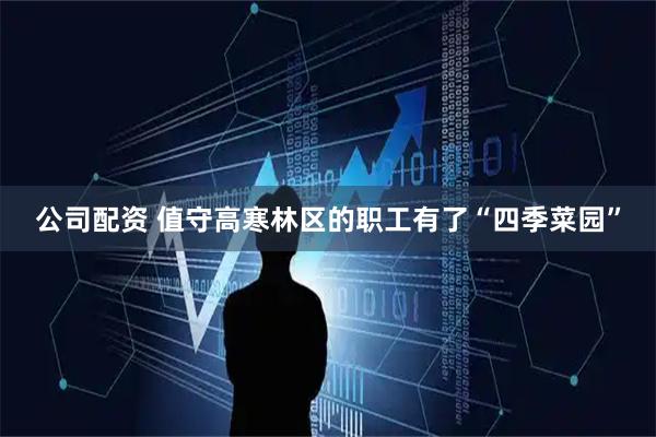 公司配资 值守高寒林区的职工有了“四季菜园”
