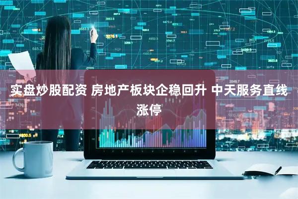 实盘炒股配资 房地产板块企稳回升 中天服务直线涨停