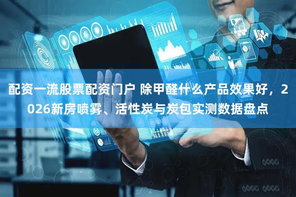 配资一流股票配资门户 除甲醛什么产品效果好，2026新房喷雾、活性炭与炭包实测数据盘点
